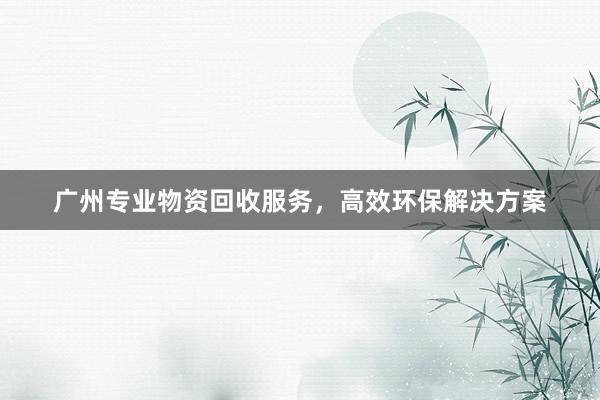 广州专业物资回收服务，高效环保解决方案